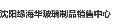 大鸡巴视频网站沈阳缘海华玻璃制品销售中心